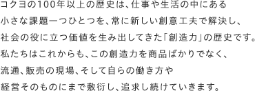 コクヨの100年以上の歴史は、仕事や生活の中にある小さな課題一つひとつを、常に新しい創意工夫で解決し、社会の役に立つ価値を生み出してきた「創造力」の歴史です。私たちはこれからも、この創造力を商品ばかりでなく、流通、販売の現場、そして自らの働き方や経営そのものにまで敷衍し、追求し続けていきます。