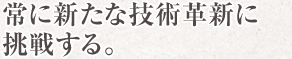 常に新たな技術に挑戦する。