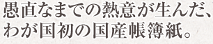 愚直なまでの熱意が生んだ、わが国初の国産帳簿紙。