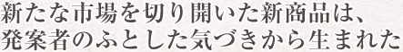 新たな市場を切り開いた新商品は、発案者のふとした気づきから生まれた