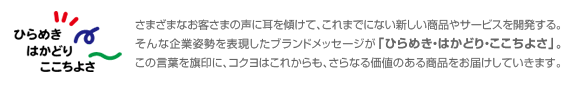 さまざまなお客さまの声に耳を傾けて、これまでにない新しい商品やサービスを開発する。そんな企業姿勢を表現したブランドメッセージが「ひらめき・はかどり・ここちよさ」。この言葉を旗印に、コクヨはこれからも、さらなる価値のある商品をお届けしていきます。