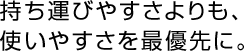 持ち運びやすさよりも、使いやすさを最優先に。