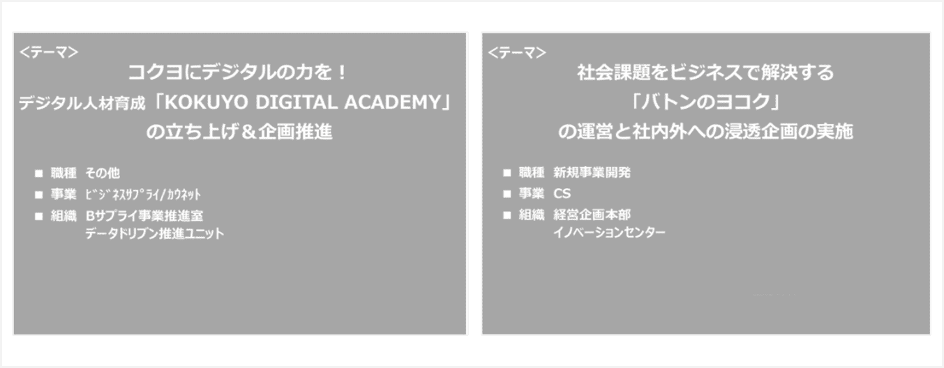 [テーマ]コクヨにデジタルの力を! デジタル人材育成「KOKUYO DIGITAL ACADEMY」の立ち上げ&企画推進 ■職種 その他 ■事業 ビジネスサプライ/カウネット ■組織 Bサプライ事業推進室 データドリブン推進ユニット
      [テーマ]社会課題をビジネスで解決する「バトンのヨコク」の運営と社内外への浸透企画の実施 ■職種 新規事業開発 ■事業 CS ■組織 経営企画本部 イノベーションセンター