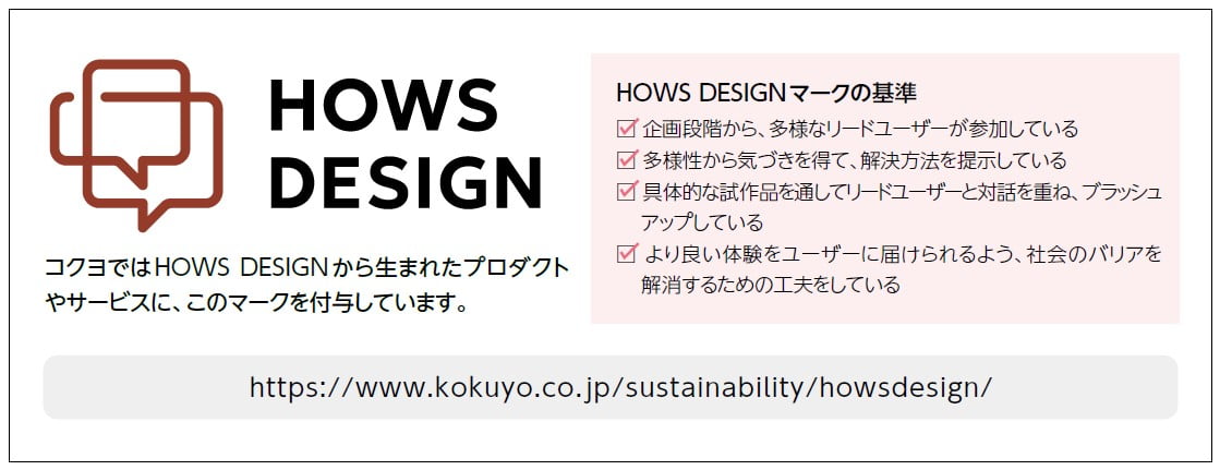HOWS DESIGN コクヨではHOWS DESIGNから生まれたプロダクトやサービスに、このマークを付与しています。